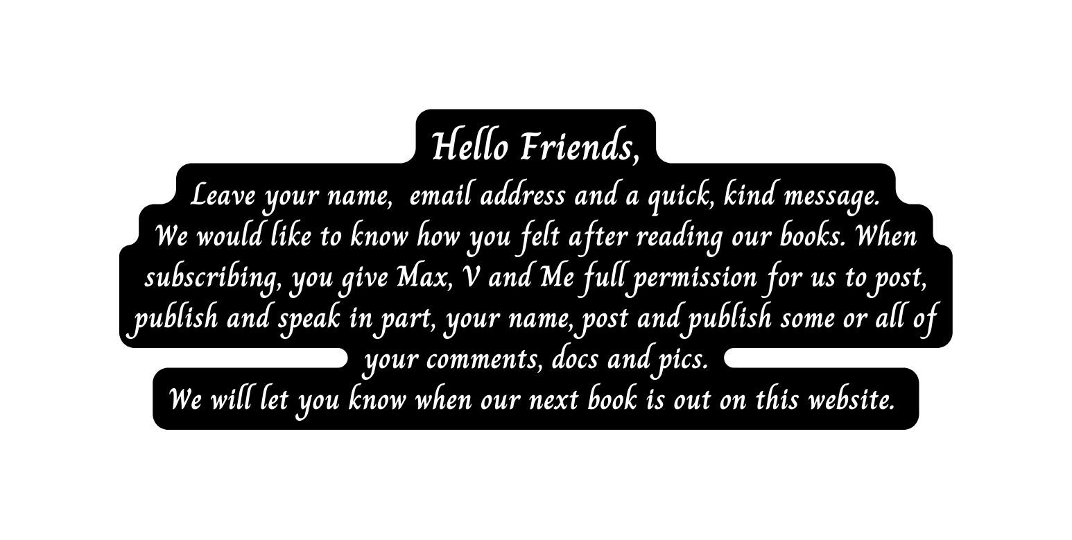 Hello Friends Leave your name email address and a quick kind message We would like to know how you felt after reading our books When subscribing you give Max V and Me full permission for us to post publish and speak in part your name post and publish some or all of your comments docs and pics We will let you know when our next book is out on this website
